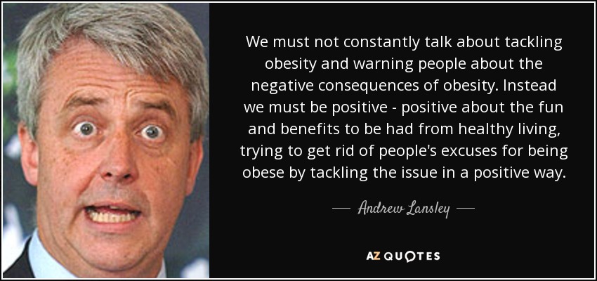 We must not constantly talk about tackling obesity and warning people about the negative consequences of obesity. Instead we must be positive - positive about the fun and benefits to be had from healthy living, trying to get rid of people's excuses for being obese by tackling the issue in a positive way. - Andrew Lansley