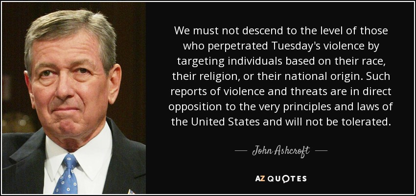 We must not descend to the level of those who perpetrated Tuesday's violence by targeting individuals based on their race, their religion, or their national origin. Such reports of violence and threats are in direct opposition to the very principles and laws of the United States and will not be tolerated. - John Ashcroft