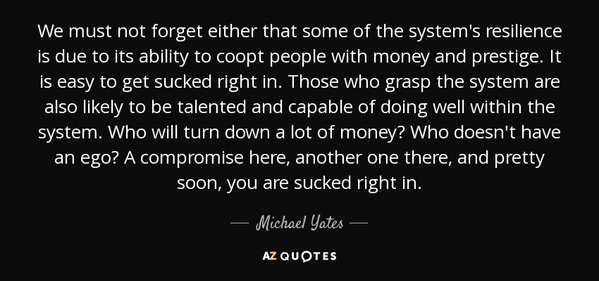 We must not forget either that some of the system's resilience is due to its ability to coopt people with money and prestige. It is easy to get sucked right in. Those who grasp the system are also likely to be talented and capable of doing well within the system. Who will turn down a lot of money? Who doesn't have an ego? A compromise here, another one there, and pretty soon, you are sucked right in. - Michael Yates