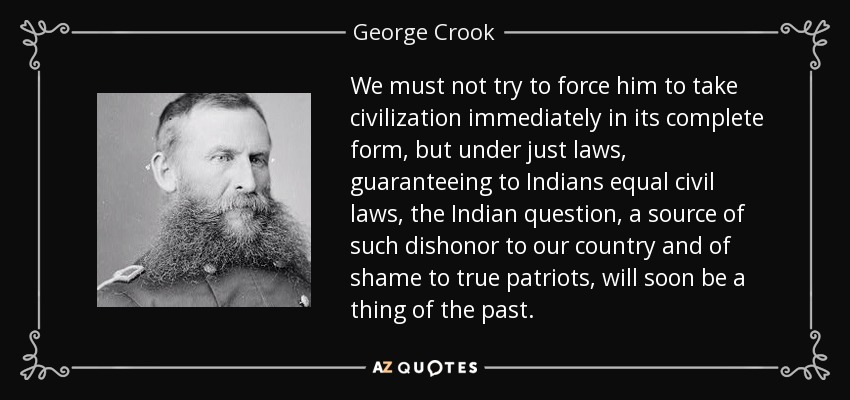 We must not try to force him to take civilization immediately in its complete form, but under just laws, guaranteeing to Indians equal civil laws, the Indian question, a source of such dishonor to our country and of shame to true patriots, will soon be a thing of the past. - George Crook