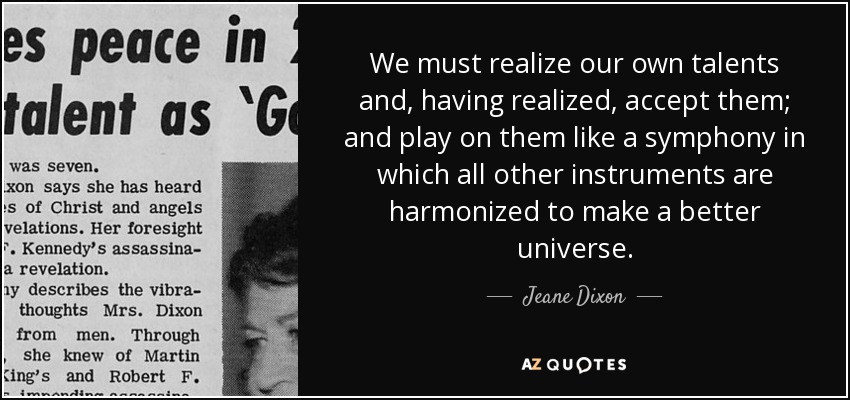 We must realize our own talents and, having realized, accept them; and play on them like a symphony in which all other instruments are harmonized to make a better universe. - Jeane Dixon