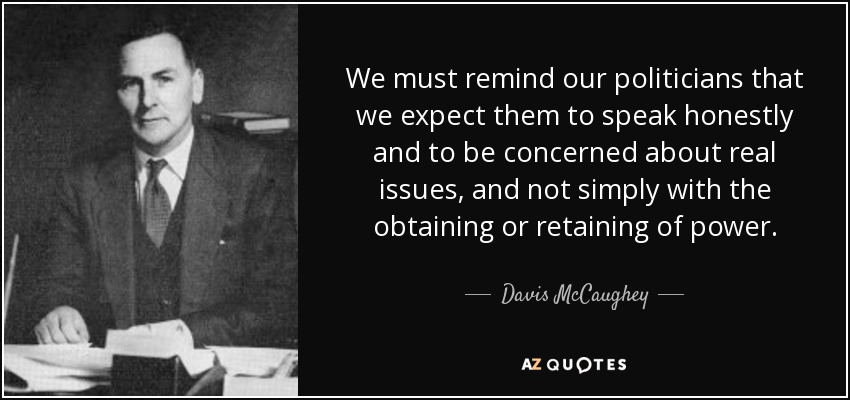 We must remind our politicians that we expect them to speak honestly and to be concerned about real issues, and not simply with the obtaining or retaining of power. - Davis McCaughey