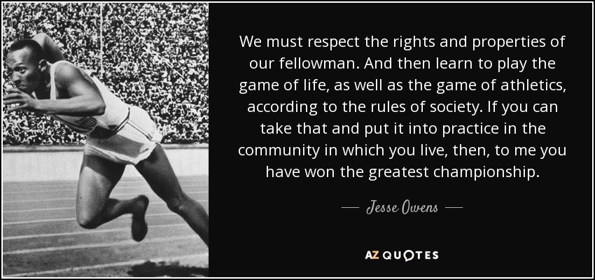 We must respect the rights and properties of our fellowman. And then learn to play the game of life, as well as the game of athletics, according to the rules of society. If you can take that and put it into practice in the community in which you live, then, to me you have won the greatest championship. - Jesse Owens