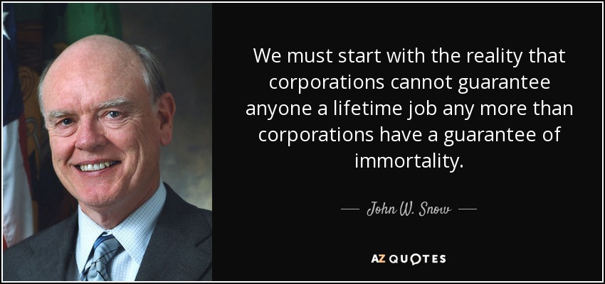 We must start with the reality that corporations cannot guarantee anyone a lifetime job any more than corporations have a guarantee of immortality. - John W. Snow
