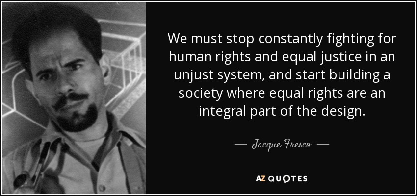 We must stop constantly fighting for human rights and equal justice in an unjust system, and start building a society where equal rights are an integral part of the design. - Jacque Fresco