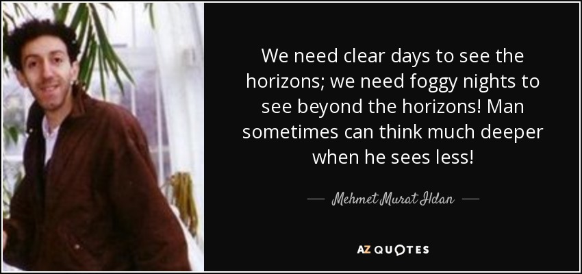 We need clear days to see the horizons; we need foggy nights to see beyond the horizons! Man sometimes can think much deeper when he sees less! - Mehmet Murat Ildan