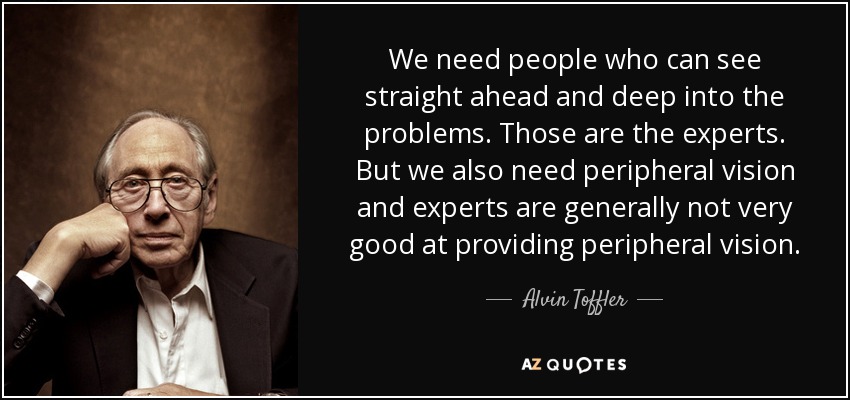 We need people who can see straight ahead and deep into the problems. Those are the experts. But we also need peripheral vision and experts are generally not very good at providing peripheral vision. - Alvin Toffler