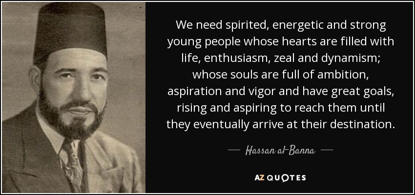We need spirited, energetic and strong young people whose hearts are filled with life, enthusiasm, zeal and dynamism; whose souls are full of ambition, aspiration and vigor and have great goals, rising and aspiring to reach them until they eventually arrive at their destination. - Hassan al-Banna