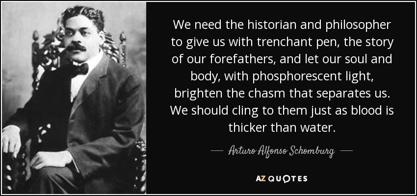 We need the historian and philosopher to give us with trenchant pen, the story of our forefathers, and let our soul and body, with phosphorescent light, brighten the chasm that separates us. We should cling to them just as blood is thicker than water. - Arturo Alfonso Schomburg