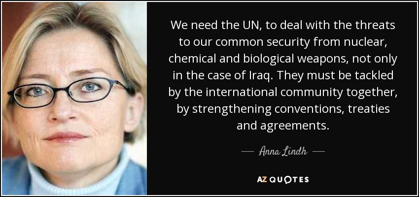 We need the UN, to deal with the threats to our common security from nuclear, chemical and biological weapons, not only in the case of Iraq. They must be tackled by the international community together, by strengthening conventions, treaties and agreements. - Anna Lindh