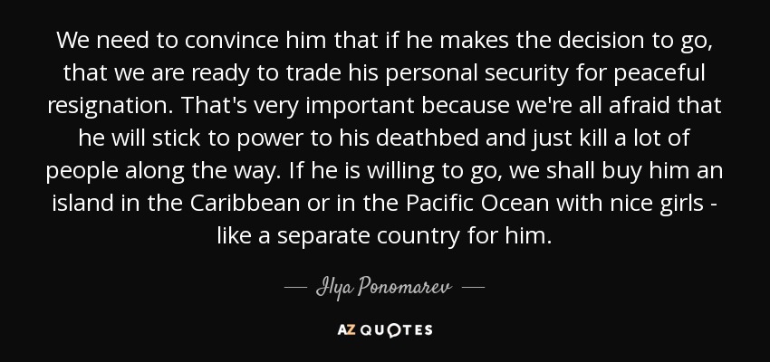 We need to convince him that if he makes the decision to go, that we are ready to trade his personal security for peaceful resignation. That's very important because we're all afraid that he will stick to power to his deathbed and just kill a lot of people along the way. If he is willing to go, we shall buy him an island in the Caribbean or in the Pacific Ocean with nice girls - like a separate country for him. - Ilya Ponomarev