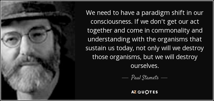 We need to have a paradigm shift in our consciousness. If we don't get our act together and come in commonality and understanding with the organisms that sustain us today, not only will we destroy those organisms, but we will destroy ourselves. - Paul Stamets