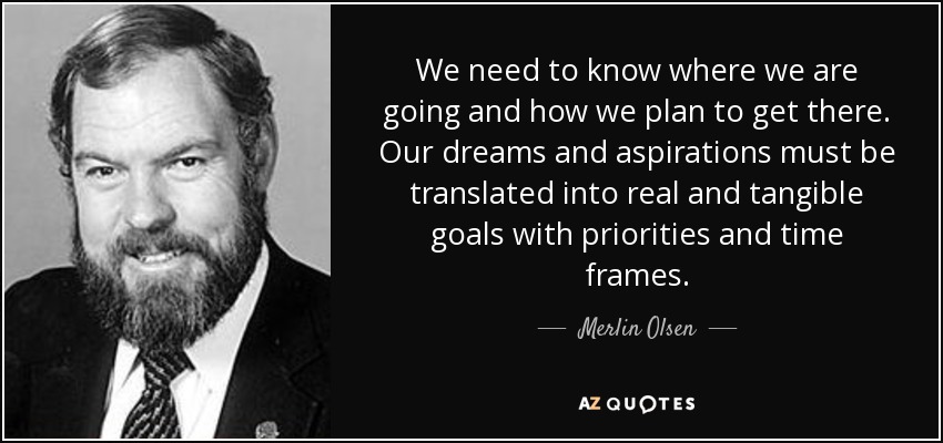 We need to know where we are going and how we plan to get there. Our dreams and aspirations must be translated into real and tangible goals with priorities and time frames. - Merlin Olsen