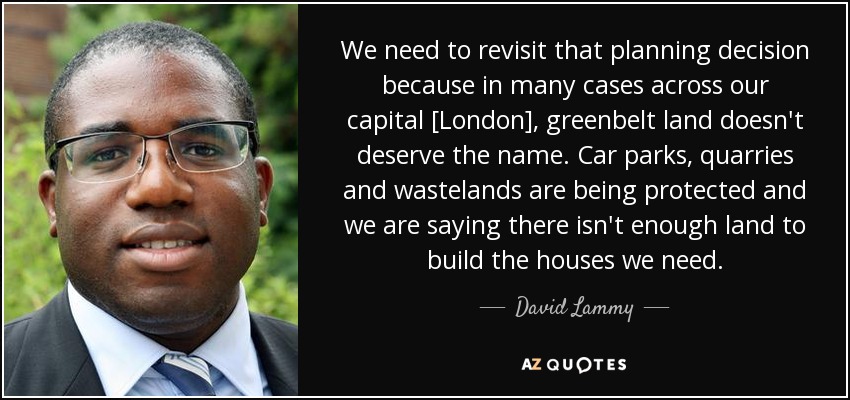 We need to revisit that planning decision because in many cases across our capital [London], greenbelt land doesn't deserve the name. Car parks, quarries and wastelands are being protected and we are saying there isn't enough land to build the houses we need. - David Lammy