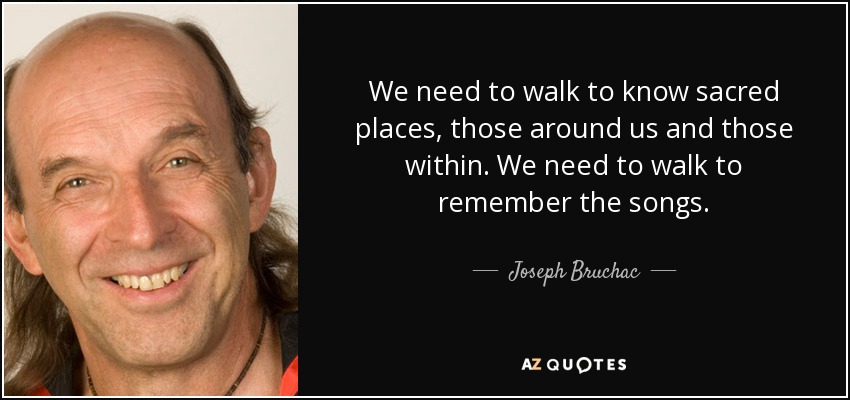 We need to walk to know sacred places, those around us and those within. We need to walk to remember the songs. - Joseph Bruchac