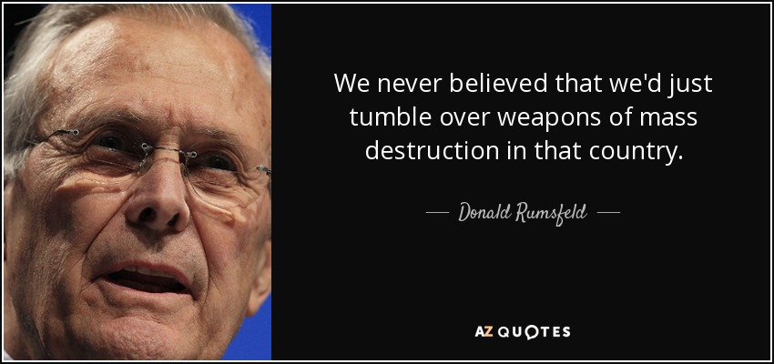 We never believed that we'd just tumble over weapons of mass destruction in that country. - Donald Rumsfeld