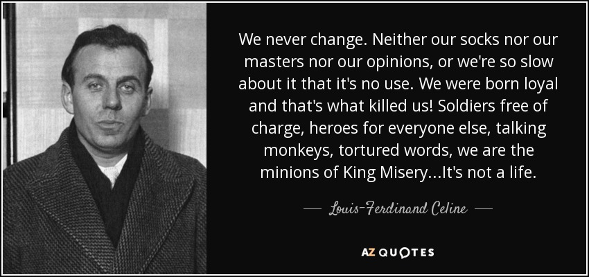 We never change. Neither our socks nor our masters nor our opinions, or we're so slow about it that it's no use. We were born loyal and that's what killed us! Soldiers free of charge, heroes for everyone else, talking monkeys, tortured words, we are the minions of King Misery...It's not a life. - Louis-Ferdinand Celine