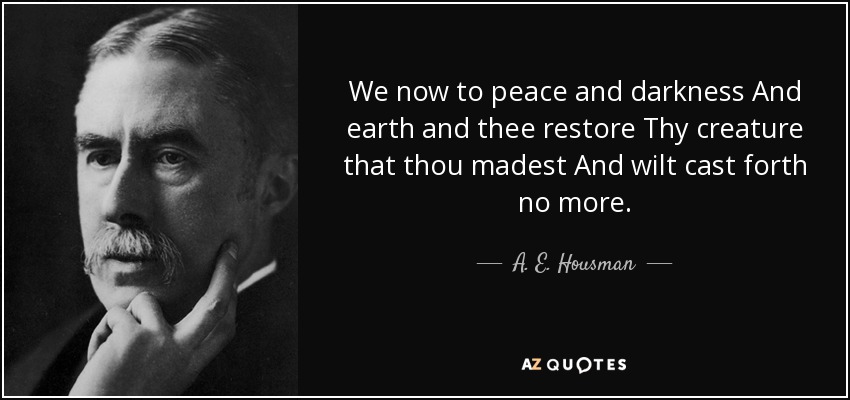 We now to peace and darkness And earth and thee restore Thy creature that thou madest And wilt cast forth no more. - A. E. Housman