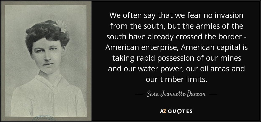 We often say that we fear no invasion from the south, but the armies of the south have already crossed the border - American enterprise, American capital is taking rapid possession of our mines and our water power, our oil areas and our timber limits. - Sara Jeannette Duncan