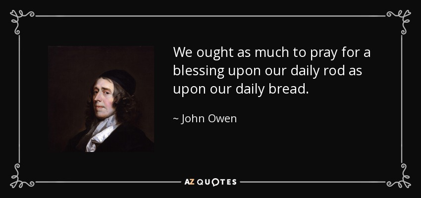 We ought as much to pray for a blessing upon our daily rod as upon our daily bread. - John Owen