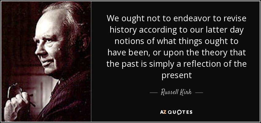 No debemos esforzarnos por revisar la historia de acuerdo con nuestras últimas nociones de lo que las cosas deberían haber sido, o con la teoría de que el pasado es simplemente un reflejo del presente - Russell Kirk