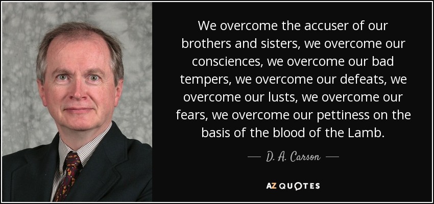 We overcome the accuser of our brothers and sisters, we overcome our consciences, we overcome our bad tempers, we overcome our defeats, we overcome our lusts, we overcome our fears, we overcome our pettiness on the basis of the blood of the Lamb. - D. A. Carson