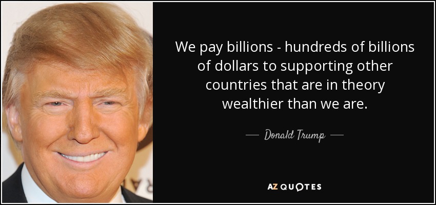 We pay billions - hundreds of billions of dollars to supporting other countries that are in theory wealthier than we are. - Donald Trump