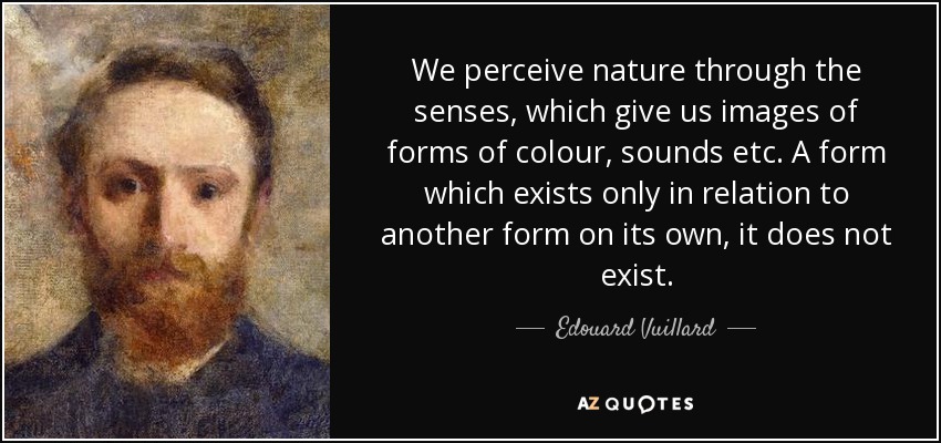 Percibimos la naturaleza a través de los sentidos, que nos dan imágenes de formas de colores, sonidos, etc. Una forma que sólo existe en relación con otra forma por sí sola, no existe. - Edouard Vuillard