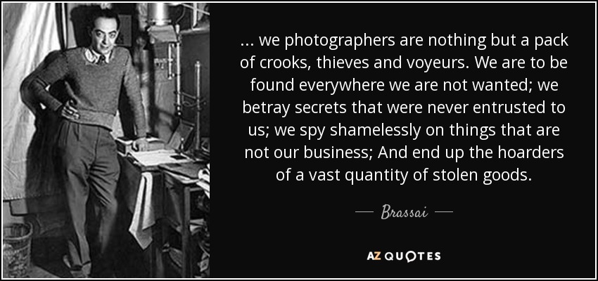 ... we photographers are nothing but a pack of crooks, thieves and voyeurs. We are to be found everywhere we are not wanted; we betray secrets that were never entrusted to us; we spy shamelessly on things that are not our business; And end up the hoarders of a vast quantity of stolen goods. - Brassai