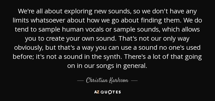 We're all about exploring new sounds, so we don't have any limits whatsoever about how we go about finding them. We do tend to sample human vocals or sample sounds, which allows you to create your own sound. That's not our only way obviously, but that's a way you can use a sound no one's used before; it's not a sound in the synth. There's a lot of that going on in our songs in general. - Christian Karlsson