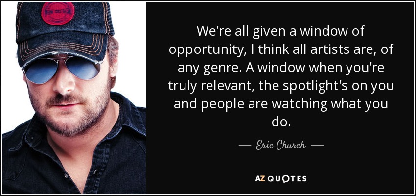 We're all given a window of opportunity, I think all artists are, of any genre. A window when you're truly relevant, the spotlight's on you and people are watching what you do. - Eric Church