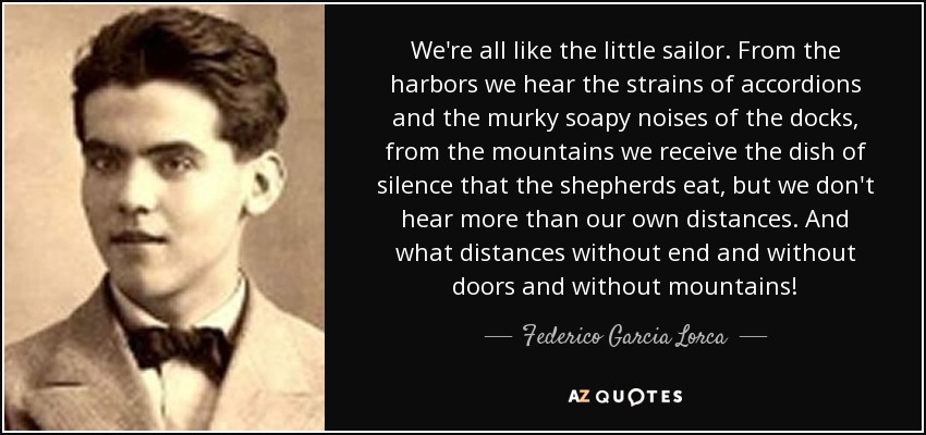 We're all like the little sailor. From the harbors we hear the strains of accordions and the murky soapy noises of the docks, from the mountains we receive the dish of silence that the shepherds eat, but we don't hear more than our own distances. And what distances without end and without doors and without mountains! - Federico Garcia Lorca