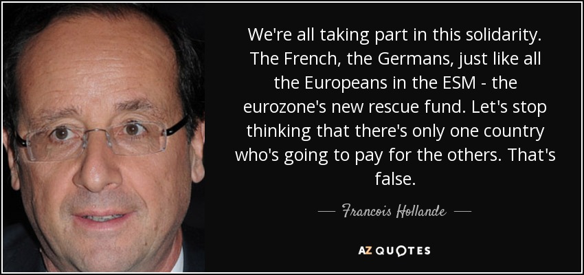 We're all taking part in this solidarity. The French, the Germans, just like all the Europeans in the ESM - the eurozone's new rescue fund. Let's stop thinking that there's only one country who's going to pay for the others. That's false. - Francois Hollande