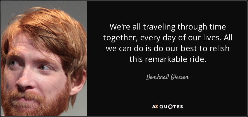 We're all traveling through time together, every day of our lives. All we can do is do our best to relish this remarkable ride. - Domhnall Gleeson