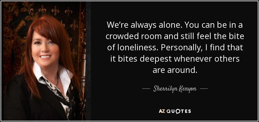 We’re always alone. You can be in a crowded room and still feel the bite of loneliness. Personally, I find that it bites deepest whenever others are around. - Sherrilyn Kenyon