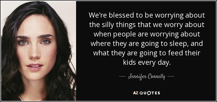 We're blessed to be worrying about the silly things that we worry about when people are worrying about where they are going to sleep, and what they are going to feed their kids every day. - Jennifer Connelly