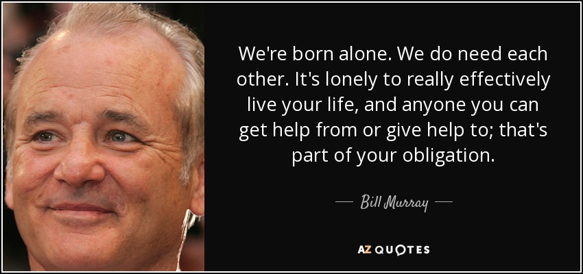 Nacemos solos. Nos necesitamos. Vivir la vida de forma efectiva es una soledad, y cualquiera que te pueda ayudar o a quien puedas ayudar es parte de tu obligación. - Bill Murray