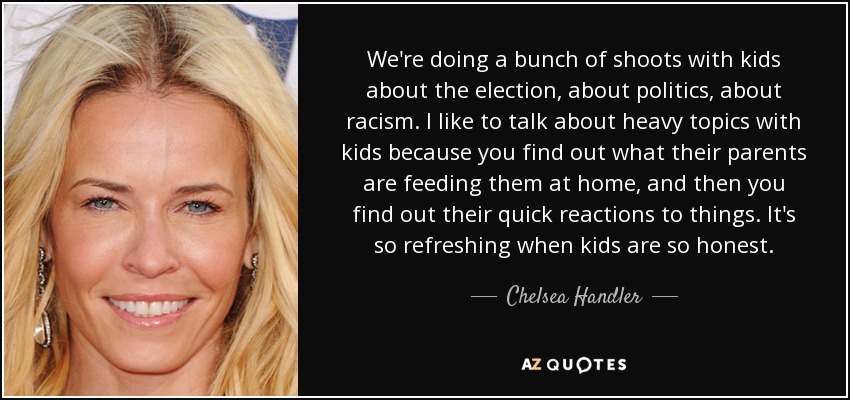 We're doing a bunch of shoots with kids about the election, about politics, about racism. I like to talk about heavy topics with kids because you find out what their parents are feeding them at home, and then you find out their quick reactions to things. It's so refreshing when kids are so honest. - Chelsea Handler