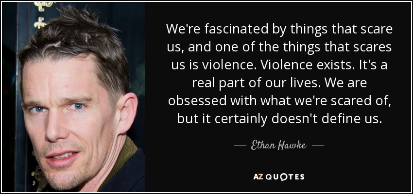 We're fascinated by things that scare us, and one of the things that scares us is violence. Violence exists. It's a real part of our lives. We are obsessed with what we're scared of, but it certainly doesn't define us. - Ethan Hawke