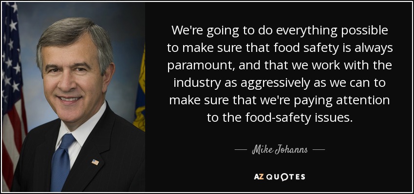 We're going to do everything possible to make sure that food safety is always paramount, and that we work with the industry as aggressively as we can to make sure that we're paying attention to the food-safety issues. - Mike Johanns