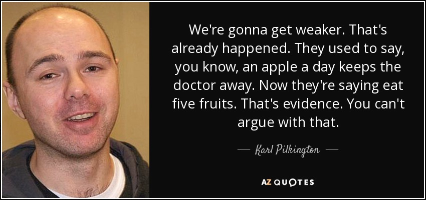 We're gonna get weaker. That's already happened. They used to say, you know, an apple a day keeps the doctor away. Now they're saying eat five fruits. That's evidence. You can't argue with that. - Karl Pilkington