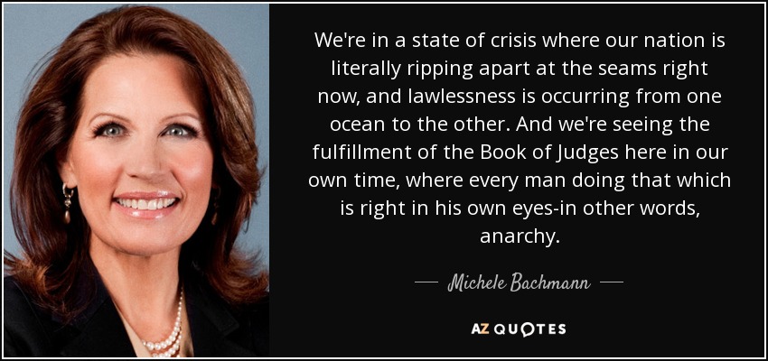 We're in a state of crisis where our nation is literally ripping apart at the seams right now, and lawlessness is occurring from one ocean to the other. And we're seeing the fulfillment of the Book of Judges here in our own time, where every man doing that which is right in his own eyes-in other words, anarchy. - Michele Bachmann