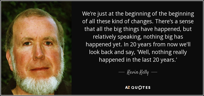 We're just at the beginning of the beginning of all these kind of changes. There's a sense that all the big things have happened, but relatively speaking, nothing big has happened yet. In 20 years from now we'll look back and say, 'Well, nothing really happened in the last 20 years.' - Kevin Kelly