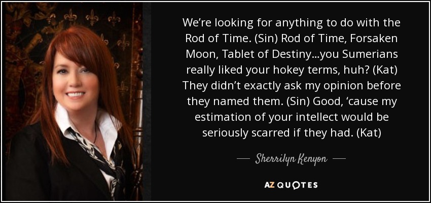 We’re looking for anything to do with the Rod of Time. (Sin) Rod of Time, Forsaken Moon, Tablet of Destiny…you Sumerians really liked your hokey terms, huh? (Kat) They didn’t exactly ask my opinion before they named them. (Sin) Good, ‘cause my estimation of your intellect would be seriously scarred if they had. (Kat) - Sherrilyn Kenyon