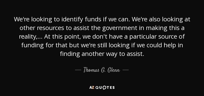 We're looking to identify funds if we can. We're also looking at other resources to assist the government in making this a reality, ... At this point, we don't have a particular source of funding for that but we're still looking if we could help in finding another way to assist. - Thomas G. Glenn