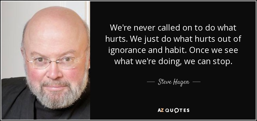 We're never called on to do what hurts. We just do what hurts out of ignorance and habit. Once we see what we're doing, we can stop. - Steve Hagen