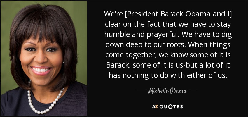 El Presidente Barack Obama y yo tenemos claro que debemos mantenernos humildes y orantes. Tenemos que profundizar en nuestras raíces. Cuando las cosas se juntan, sabemos que en parte es Barack, en parte somos nosotros, pero en gran parte no tiene nada que ver con ninguno de los dos. - Michelle Obama