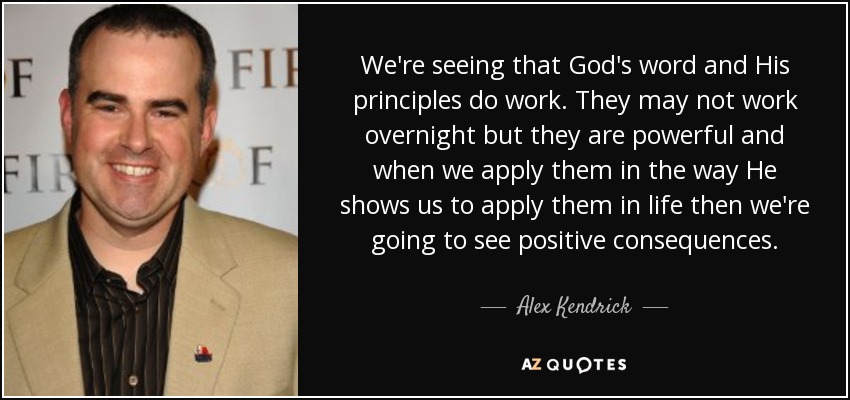 Estamos viendo que la palabra de Dios y sus principios funcionan. Puede que no funcionen de la noche a la mañana pero son poderosos y cuando los aplicamos de la manera que El nos muestra para aplicarlos en la vida entonces vamos a ver consecuencias positivas. - Alex Kendrick