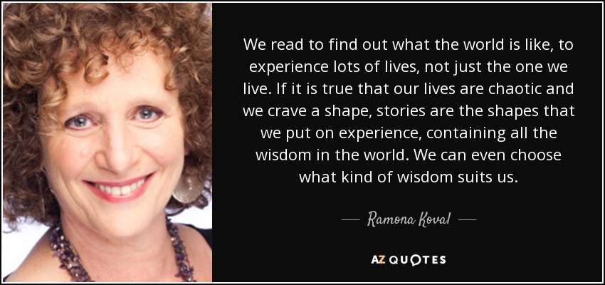 We read to find out what the world is like, to experience lots of lives, not just the one we live. If it is true that our lives are chaotic and we crave a shape, stories are the shapes that we put on experience, containing all the wisdom in the world. We can even choose what kind of wisdom suits us. - Ramona Koval