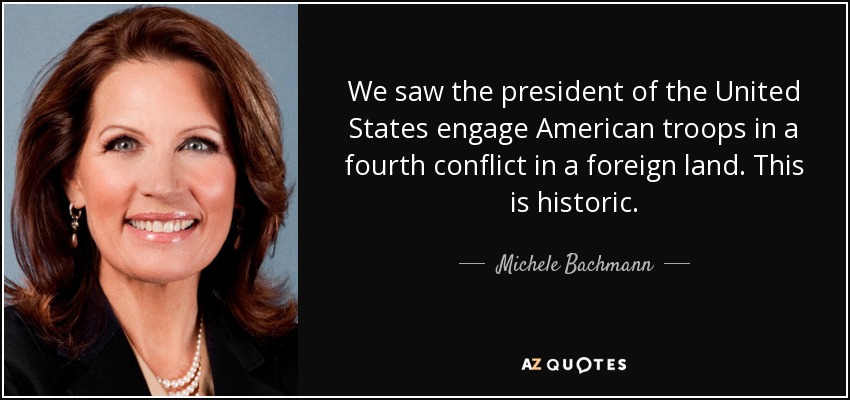 We saw the president of the United States engage American troops in a fourth conflict in a foreign land. This is historic. - Michele Bachmann